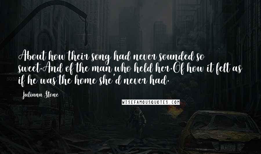 Juliana Stone Quotes: About how their song had never sounded so sweet.And of the man who held her.Of how it felt as if he was the home she'd never had.