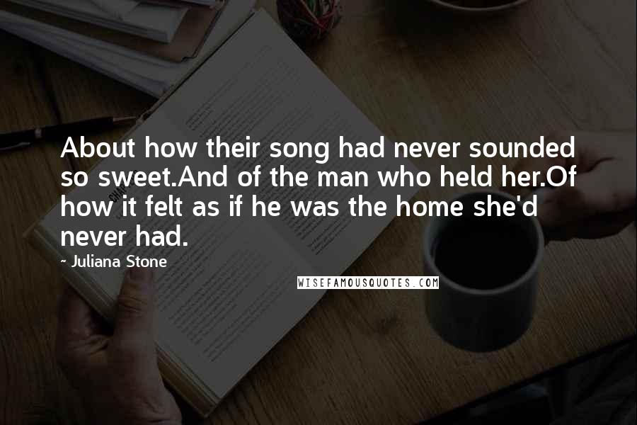 Juliana Stone Quotes: About how their song had never sounded so sweet.And of the man who held her.Of how it felt as if he was the home she'd never had.