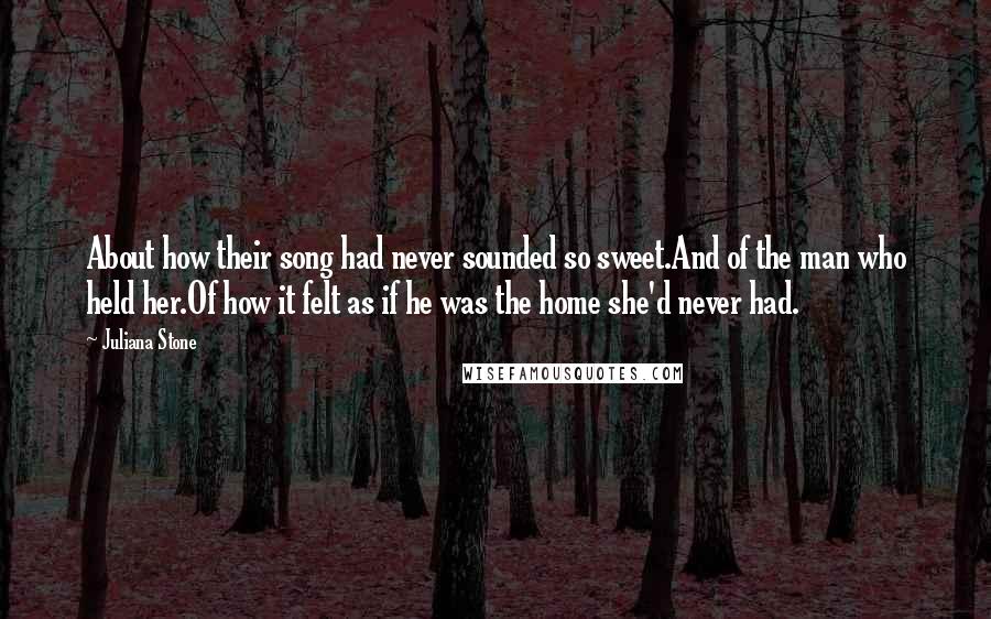 Juliana Stone Quotes: About how their song had never sounded so sweet.And of the man who held her.Of how it felt as if he was the home she'd never had.