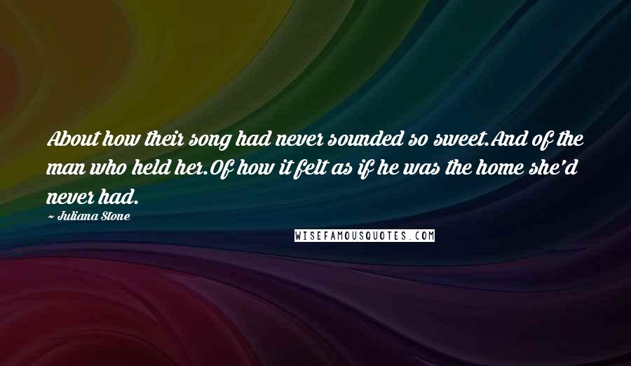 Juliana Stone Quotes: About how their song had never sounded so sweet.And of the man who held her.Of how it felt as if he was the home she'd never had.