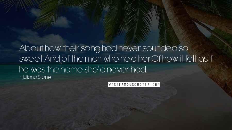 Juliana Stone Quotes: About how their song had never sounded so sweet.And of the man who held her.Of how it felt as if he was the home she'd never had.