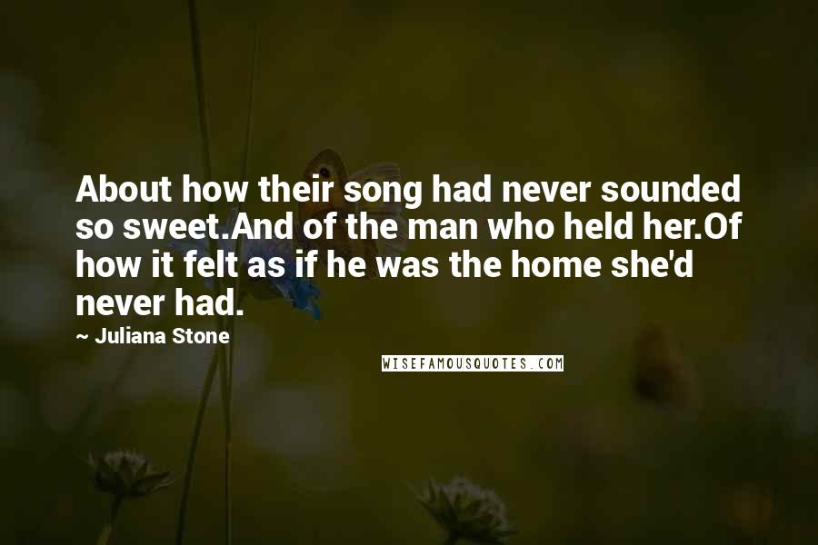 Juliana Stone Quotes: About how their song had never sounded so sweet.And of the man who held her.Of how it felt as if he was the home she'd never had.