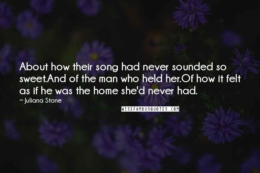 Juliana Stone Quotes: About how their song had never sounded so sweet.And of the man who held her.Of how it felt as if he was the home she'd never had.
