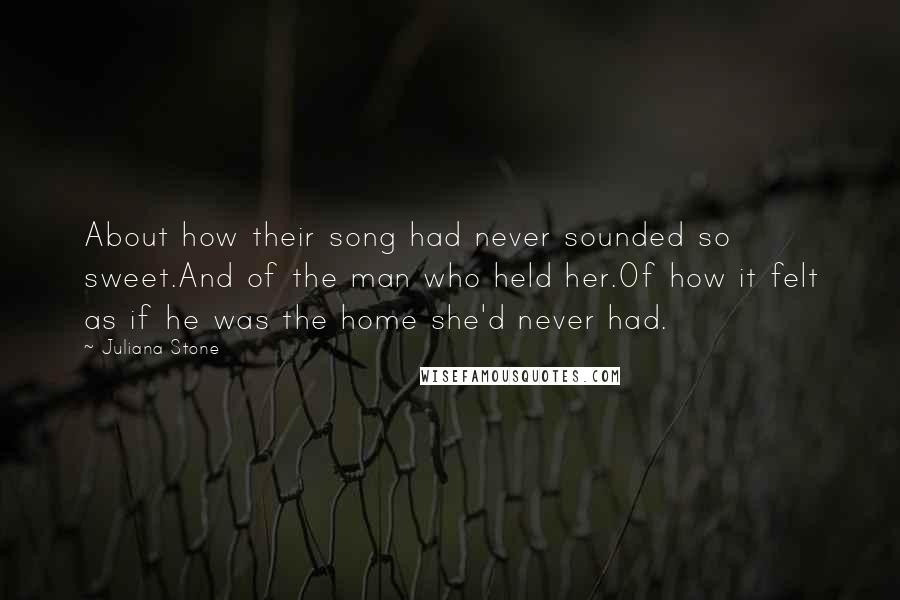 Juliana Stone Quotes: About how their song had never sounded so sweet.And of the man who held her.Of how it felt as if he was the home she'd never had.