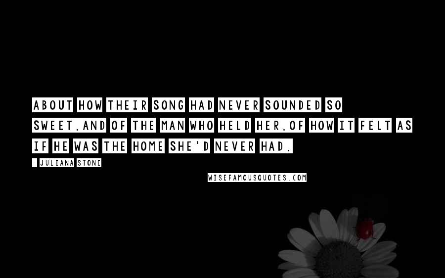 Juliana Stone Quotes: About how their song had never sounded so sweet.And of the man who held her.Of how it felt as if he was the home she'd never had.