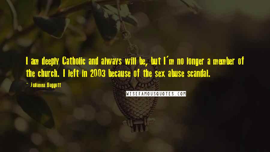 Julianna Baggott Quotes: I am deeply Catholic and always will be, but I'm no longer a member of the church. I left in 2003 because of the sex abuse scandal.