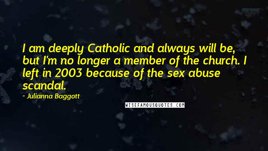 Julianna Baggott Quotes: I am deeply Catholic and always will be, but I'm no longer a member of the church. I left in 2003 because of the sex abuse scandal.