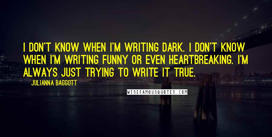 Julianna Baggott Quotes: I don't know when I'm writing dark. I don't know when I'm writing funny or even heartbreaking. I'm always just trying to write it true.