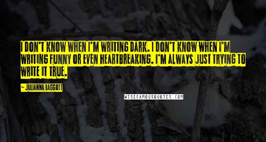 Julianna Baggott Quotes: I don't know when I'm writing dark. I don't know when I'm writing funny or even heartbreaking. I'm always just trying to write it true.