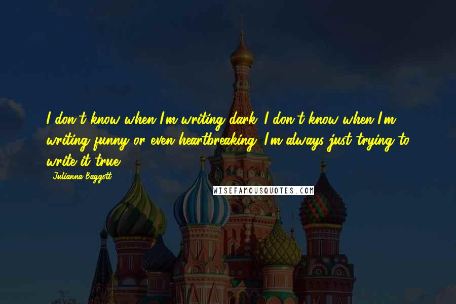 Julianna Baggott Quotes: I don't know when I'm writing dark. I don't know when I'm writing funny or even heartbreaking. I'm always just trying to write it true.