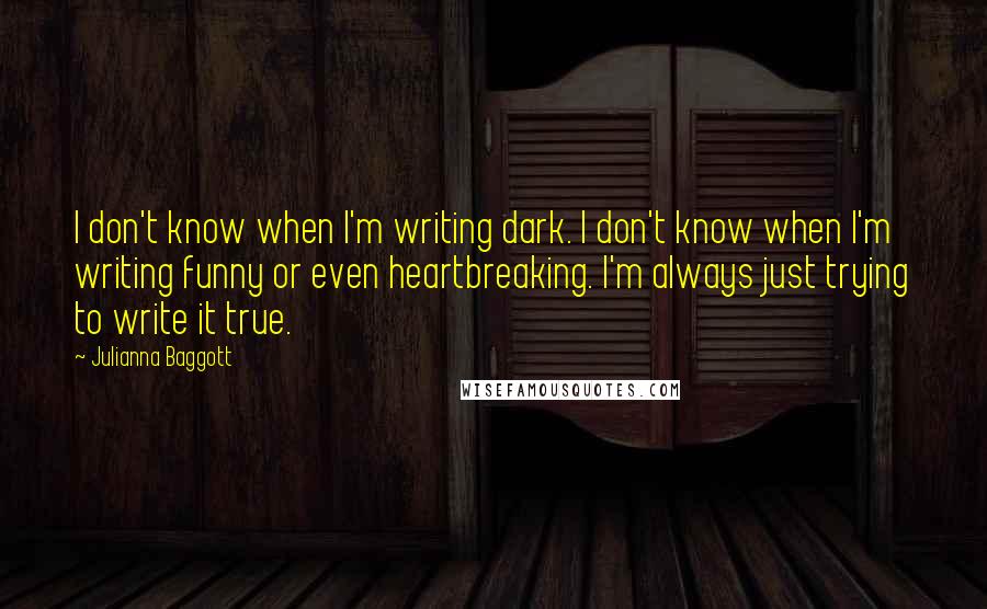 Julianna Baggott Quotes: I don't know when I'm writing dark. I don't know when I'm writing funny or even heartbreaking. I'm always just trying to write it true.