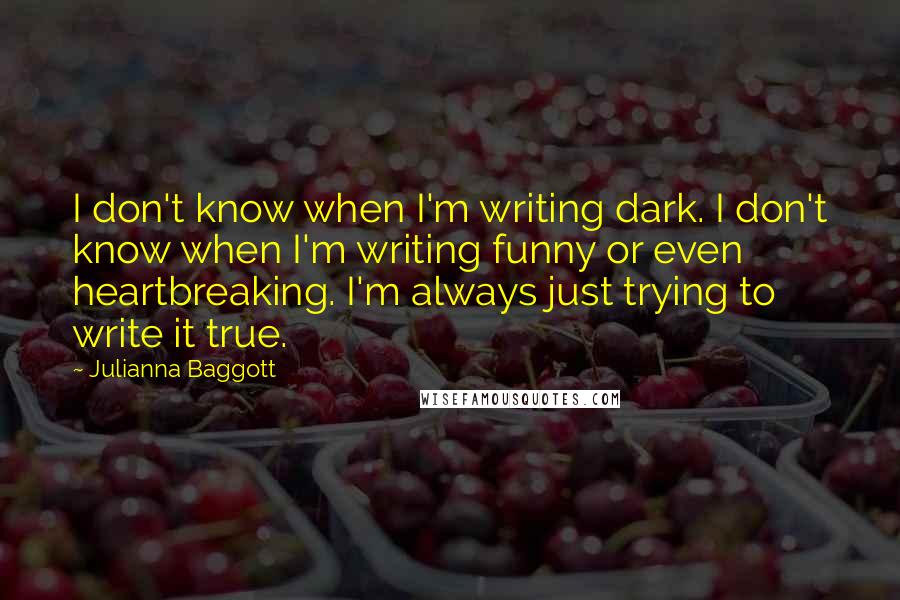 Julianna Baggott Quotes: I don't know when I'm writing dark. I don't know when I'm writing funny or even heartbreaking. I'm always just trying to write it true.
