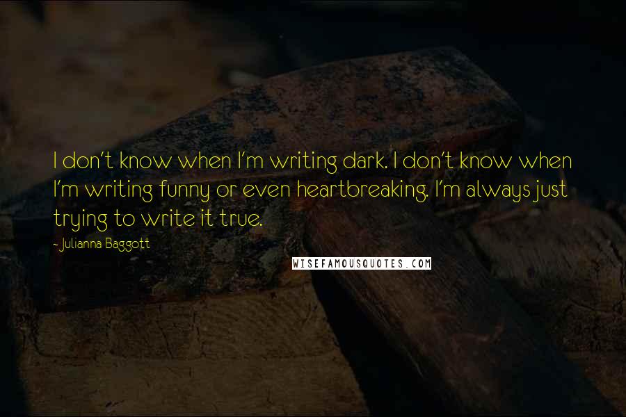 Julianna Baggott Quotes: I don't know when I'm writing dark. I don't know when I'm writing funny or even heartbreaking. I'm always just trying to write it true.