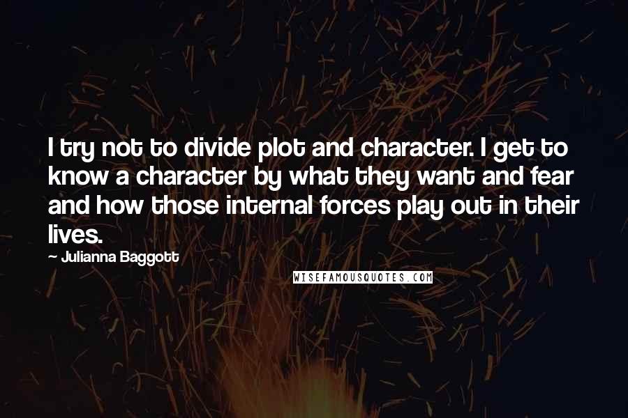 Julianna Baggott Quotes: I try not to divide plot and character. I get to know a character by what they want and fear and how those internal forces play out in their lives.