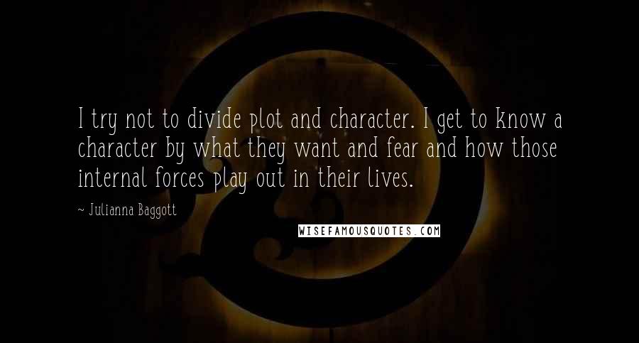 Julianna Baggott Quotes: I try not to divide plot and character. I get to know a character by what they want and fear and how those internal forces play out in their lives.