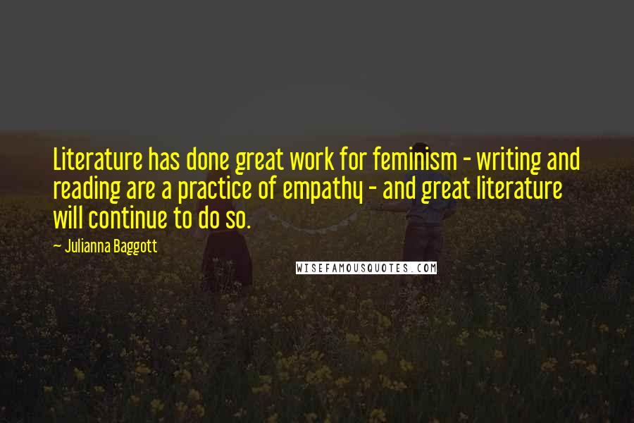 Julianna Baggott Quotes: Literature has done great work for feminism - writing and reading are a practice of empathy - and great literature will continue to do so.