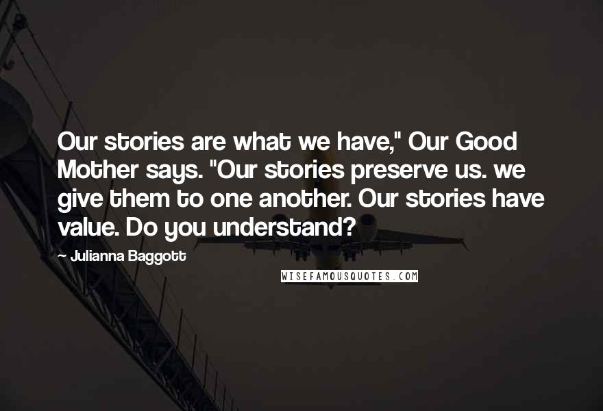 Julianna Baggott Quotes: Our stories are what we have," Our Good Mother says. "Our stories preserve us. we give them to one another. Our stories have value. Do you understand?