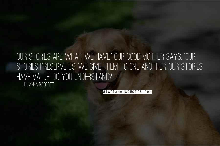 Julianna Baggott Quotes: Our stories are what we have," Our Good Mother says. "Our stories preserve us. we give them to one another. Our stories have value. Do you understand?