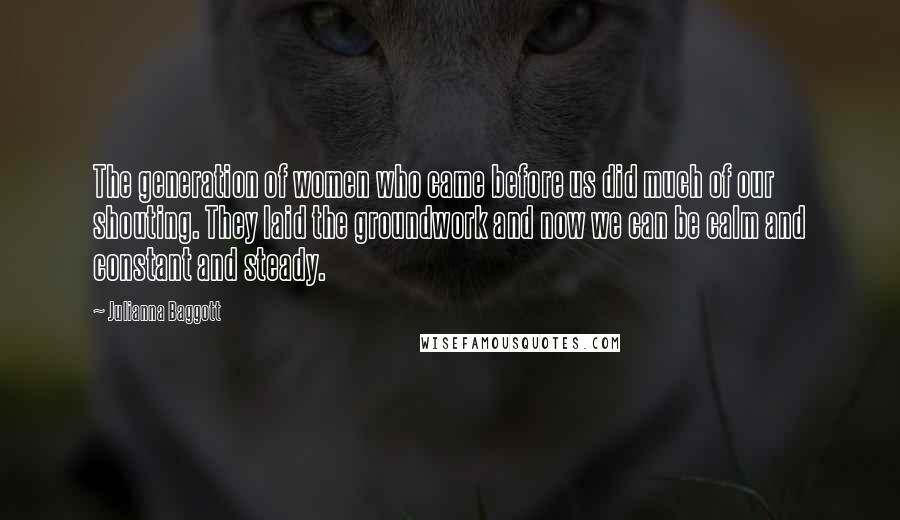Julianna Baggott Quotes: The generation of women who came before us did much of our shouting. They laid the groundwork and now we can be calm and constant and steady.