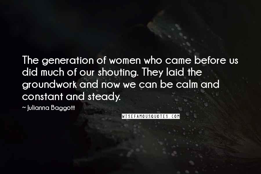 Julianna Baggott Quotes: The generation of women who came before us did much of our shouting. They laid the groundwork and now we can be calm and constant and steady.