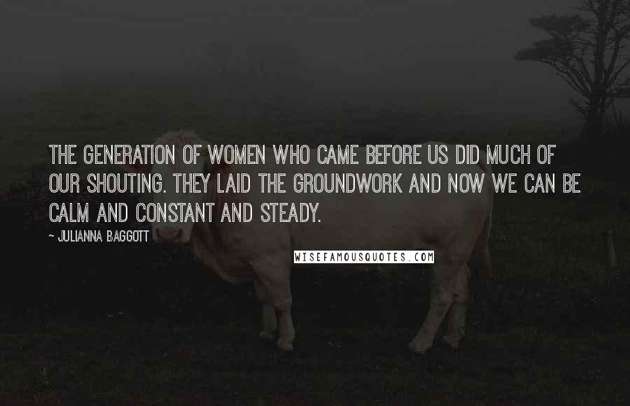 Julianna Baggott Quotes: The generation of women who came before us did much of our shouting. They laid the groundwork and now we can be calm and constant and steady.