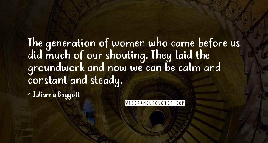 Julianna Baggott Quotes: The generation of women who came before us did much of our shouting. They laid the groundwork and now we can be calm and constant and steady.