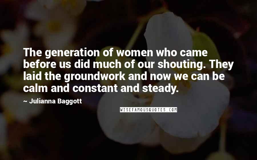 Julianna Baggott Quotes: The generation of women who came before us did much of our shouting. They laid the groundwork and now we can be calm and constant and steady.