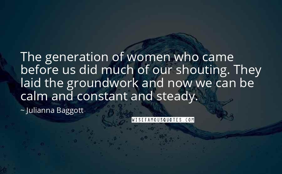 Julianna Baggott Quotes: The generation of women who came before us did much of our shouting. They laid the groundwork and now we can be calm and constant and steady.