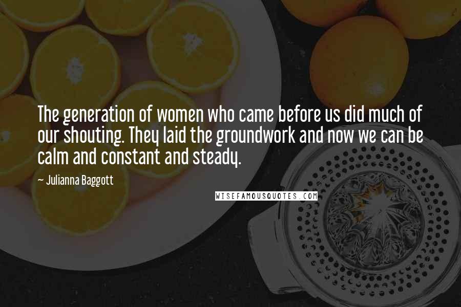 Julianna Baggott Quotes: The generation of women who came before us did much of our shouting. They laid the groundwork and now we can be calm and constant and steady.