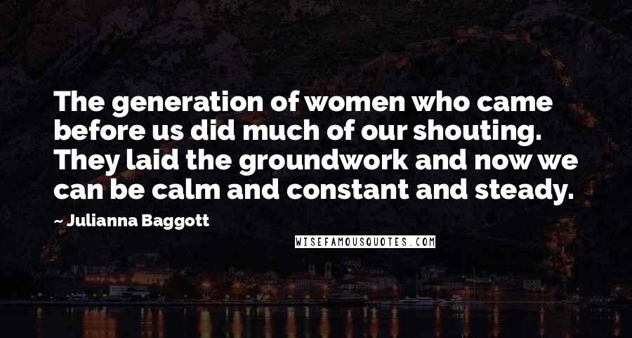 Julianna Baggott Quotes: The generation of women who came before us did much of our shouting. They laid the groundwork and now we can be calm and constant and steady.