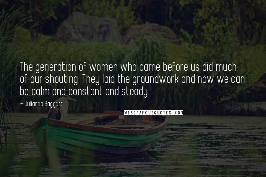 Julianna Baggott Quotes: The generation of women who came before us did much of our shouting. They laid the groundwork and now we can be calm and constant and steady.