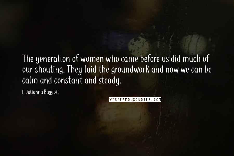Julianna Baggott Quotes: The generation of women who came before us did much of our shouting. They laid the groundwork and now we can be calm and constant and steady.
