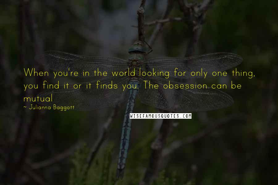 Julianna Baggott Quotes: When you're in the world looking for only one thing, you find it or it finds you. The obsession can be mutual