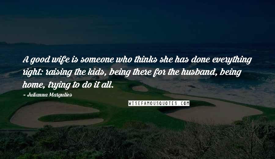 Julianna Margulies Quotes: A good wife is someone who thinks she has done everything right: raising the kids, being there for the husband, being home, trying to do it all.