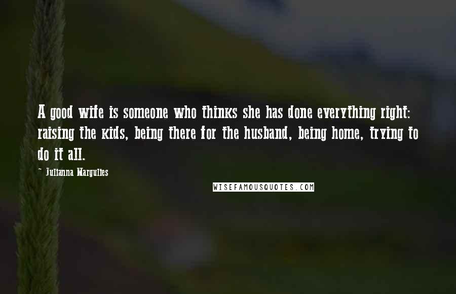 Julianna Margulies Quotes: A good wife is someone who thinks she has done everything right: raising the kids, being there for the husband, being home, trying to do it all.