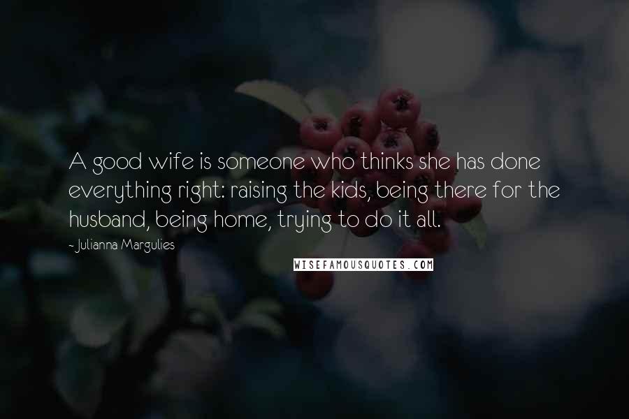 Julianna Margulies Quotes: A good wife is someone who thinks she has done everything right: raising the kids, being there for the husband, being home, trying to do it all.