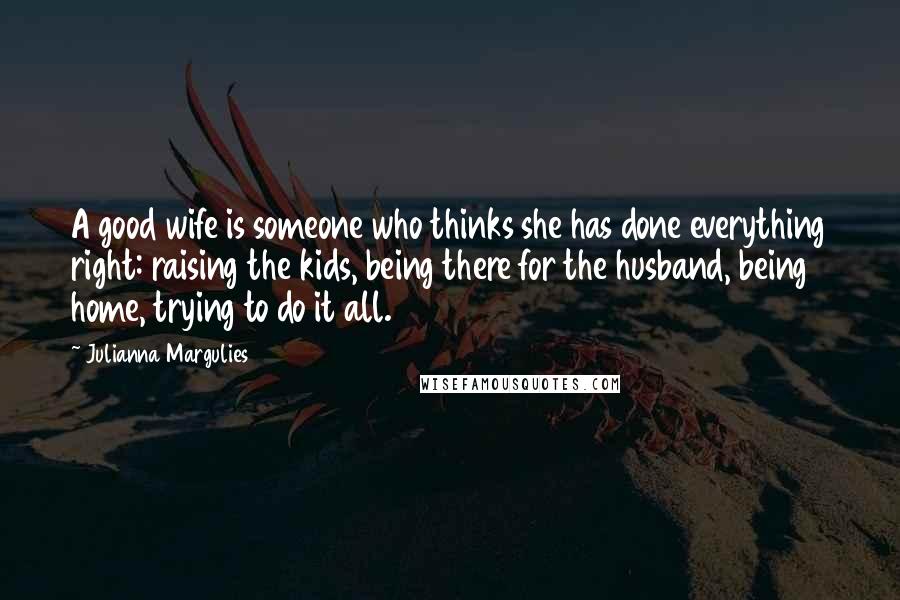 Julianna Margulies Quotes: A good wife is someone who thinks she has done everything right: raising the kids, being there for the husband, being home, trying to do it all.