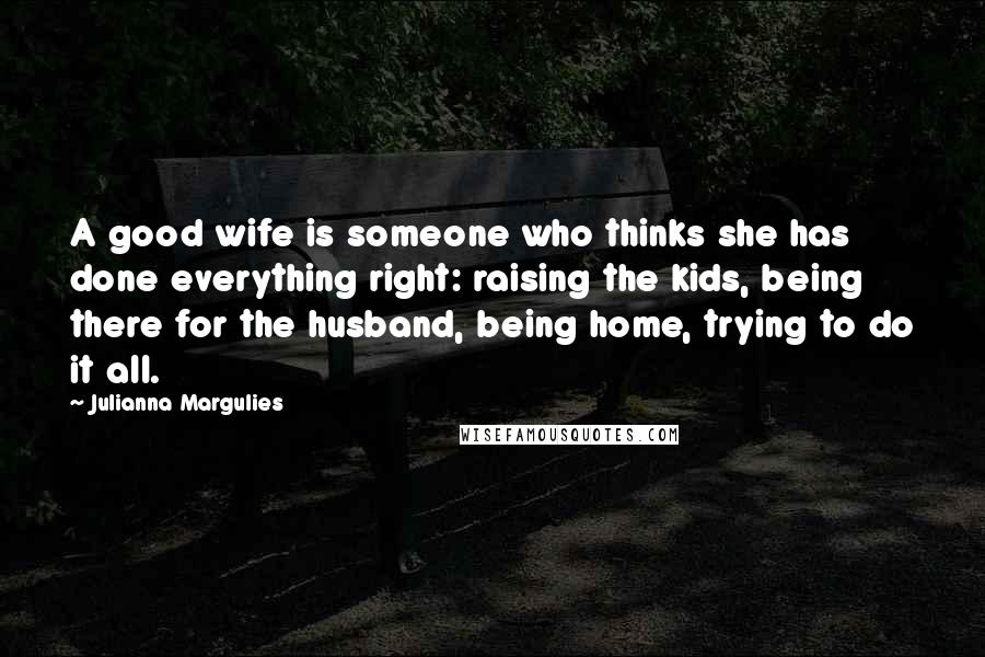 Julianna Margulies Quotes: A good wife is someone who thinks she has done everything right: raising the kids, being there for the husband, being home, trying to do it all.