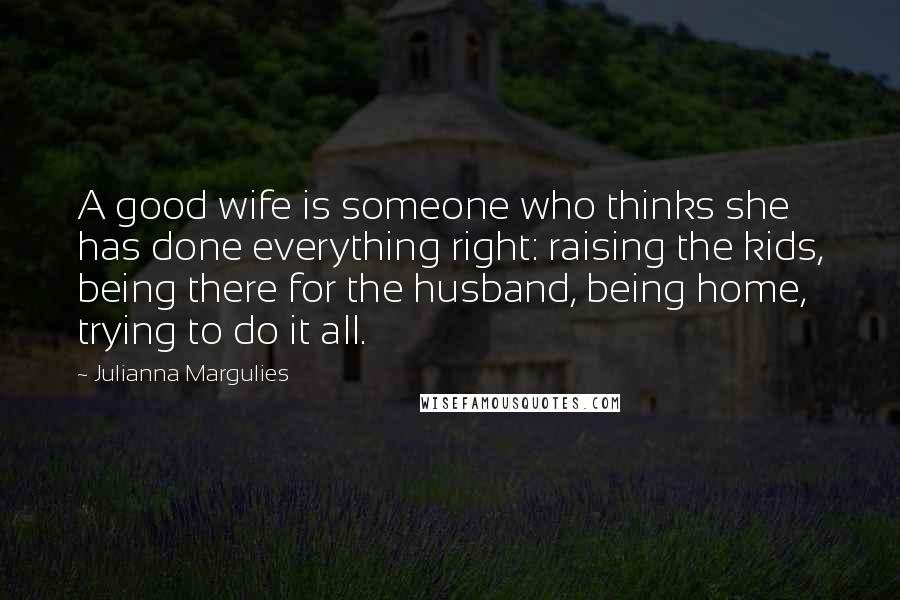 Julianna Margulies Quotes: A good wife is someone who thinks she has done everything right: raising the kids, being there for the husband, being home, trying to do it all.