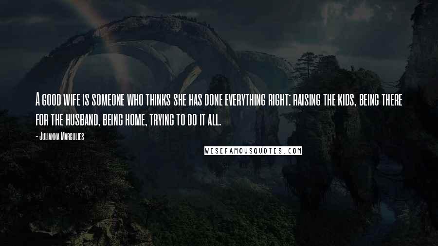 Julianna Margulies Quotes: A good wife is someone who thinks she has done everything right: raising the kids, being there for the husband, being home, trying to do it all.