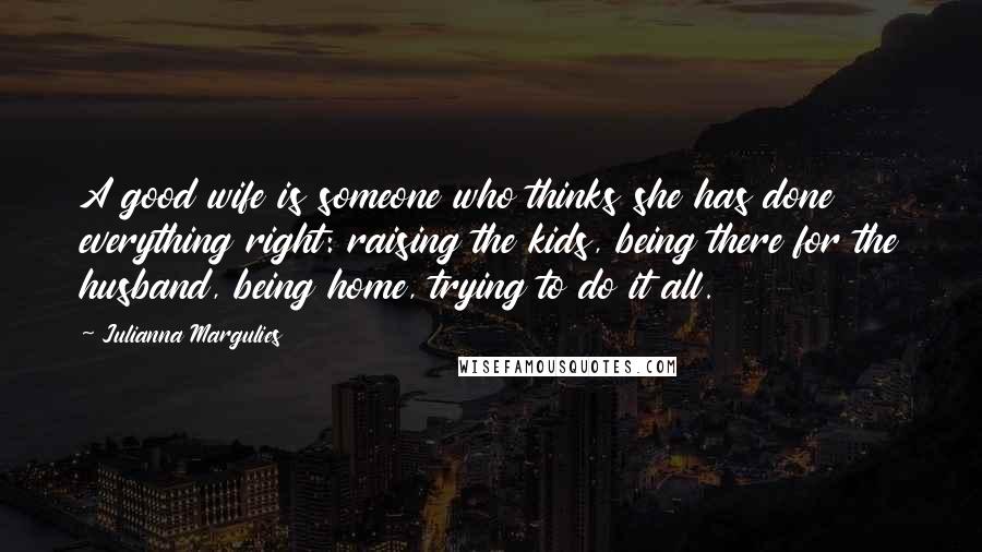 Julianna Margulies Quotes: A good wife is someone who thinks she has done everything right: raising the kids, being there for the husband, being home, trying to do it all.