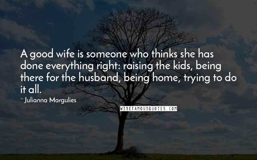 Julianna Margulies Quotes: A good wife is someone who thinks she has done everything right: raising the kids, being there for the husband, being home, trying to do it all.