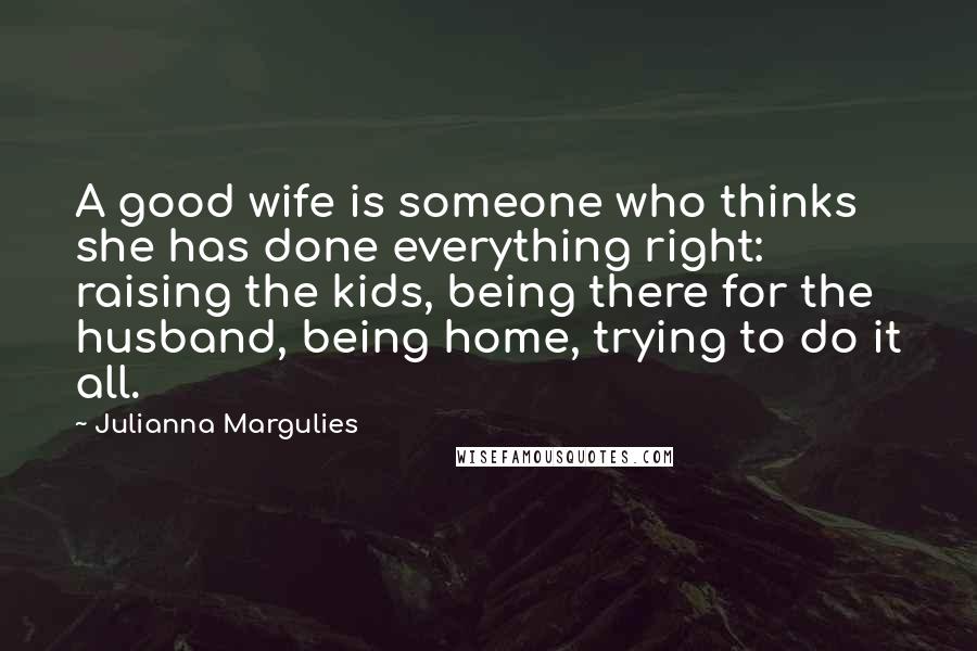 Julianna Margulies Quotes: A good wife is someone who thinks she has done everything right: raising the kids, being there for the husband, being home, trying to do it all.