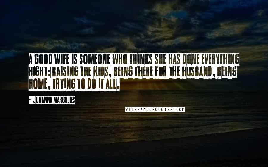 Julianna Margulies Quotes: A good wife is someone who thinks she has done everything right: raising the kids, being there for the husband, being home, trying to do it all.