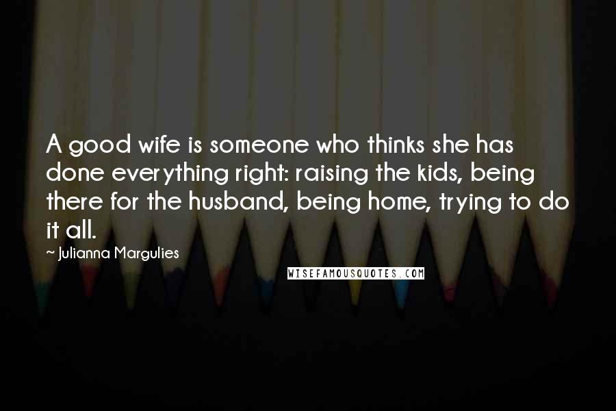 Julianna Margulies Quotes: A good wife is someone who thinks she has done everything right: raising the kids, being there for the husband, being home, trying to do it all.