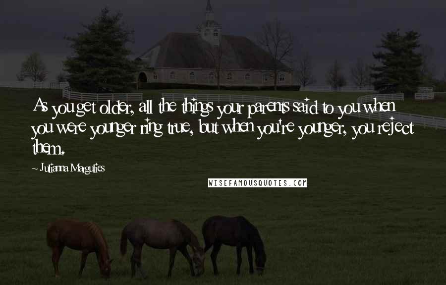 Julianna Margulies Quotes: As you get older, all the things your parents said to you when you were younger ring true, but when you're younger, you reject them.