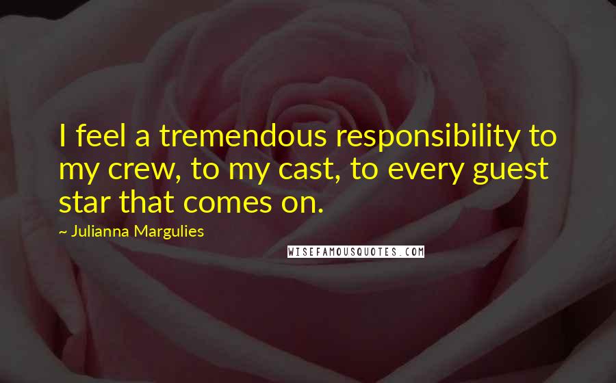 Julianna Margulies Quotes: I feel a tremendous responsibility to my crew, to my cast, to every guest star that comes on.