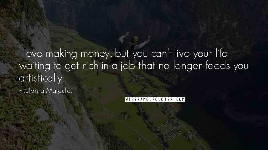 Julianna Margulies Quotes: I love making money, but you can't live your life waiting to get rich in a job that no longer feeds you artistically.