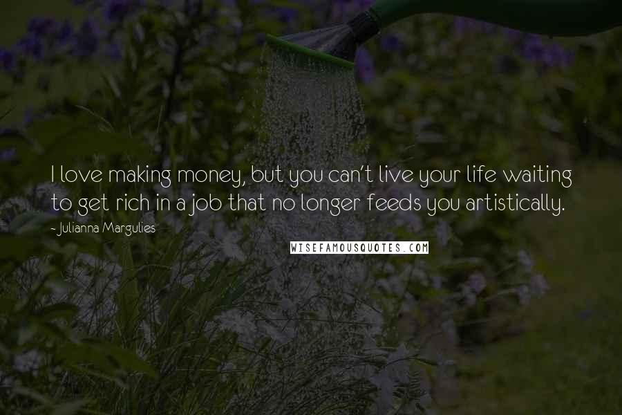 Julianna Margulies Quotes: I love making money, but you can't live your life waiting to get rich in a job that no longer feeds you artistically.