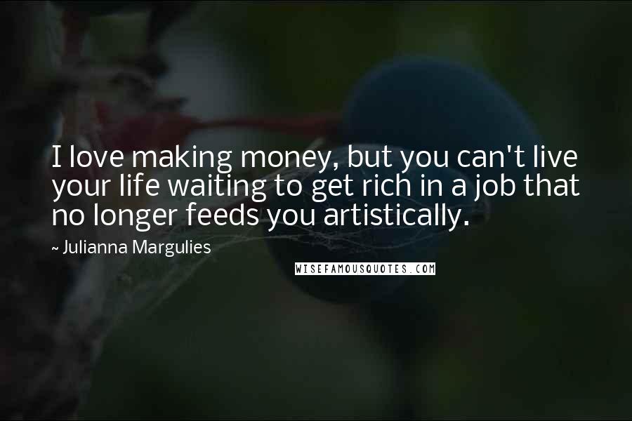 Julianna Margulies Quotes: I love making money, but you can't live your life waiting to get rich in a job that no longer feeds you artistically.